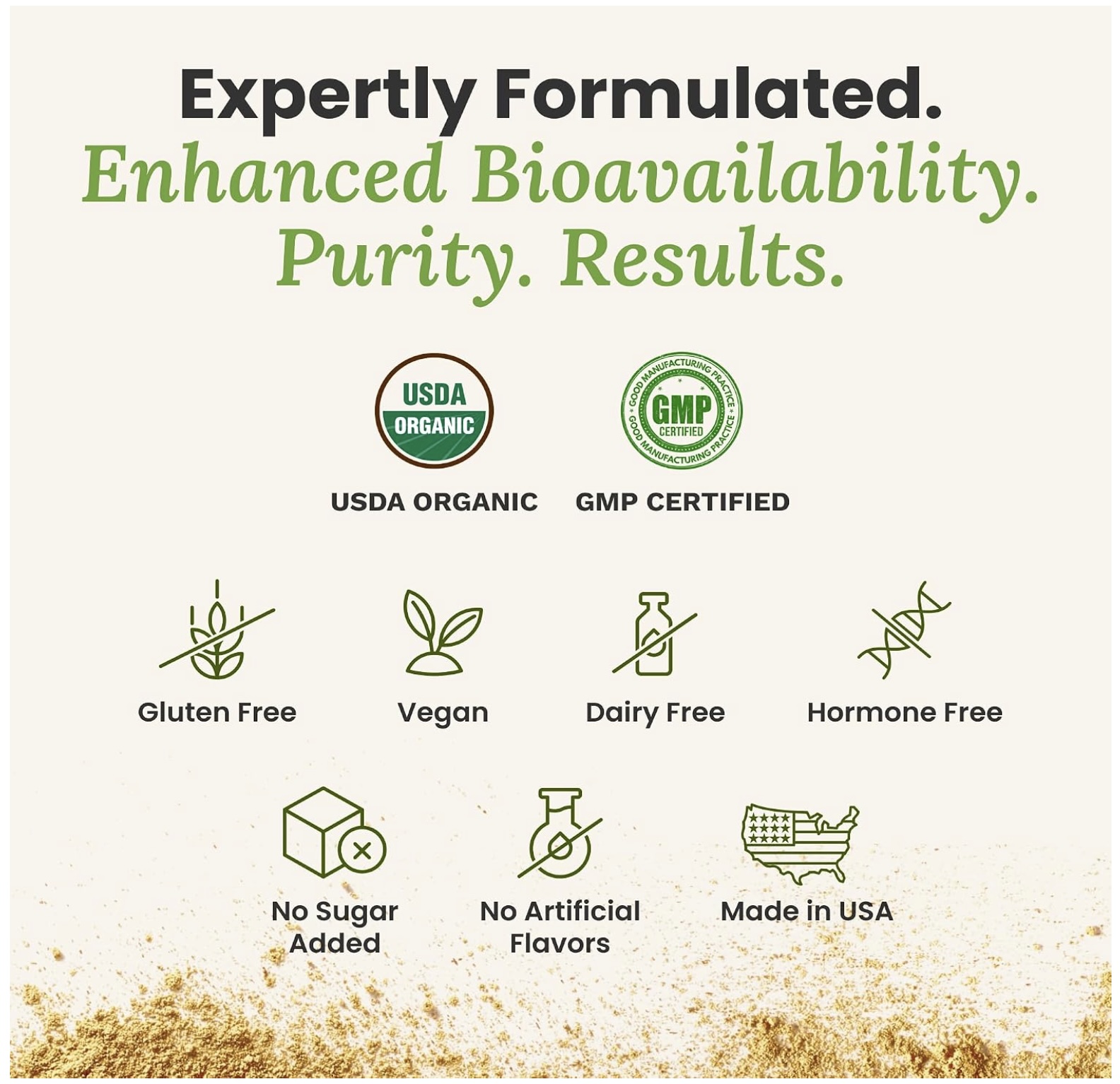 Expertly formulated. Enhanced bioavailability. Purity. Results. USDA Organic, GMP certified, Gluten free, Vegan, Dairy free, Hormone free, No sugar added, No artificial flavors, Made in USA.